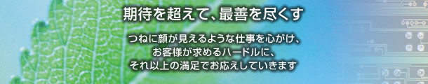 期待を超えて、最善を尽くす　つねに顔が見えるような仕事を心がけ、お客様が求めるハードルに、それ以上の満足でお応えしていきます